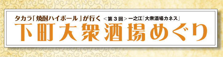 タカラ「焼酎ハイボール」が行く <第3回> 一之江「大衆酒場カネス」 下町大衆酒場めぐり タカラ「焼酎ハイボール」が行く <第3回> 一之江「大衆酒場カネス」 下町大衆酒場めぐり